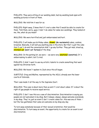 PHILLIPS: They were sitting at our wedding desk, had my wedding book open with
wedding pictures in front of them.
MULLINS: We told him it was for us.
PHILLIPS: Right away, I know that it`s not a cake that I would be able to create for
them. Told them, sorry, guys, I don`t do cakes for same sex weddings. They looked at
me, like, what do you mean?
MULLINS: We were horrified and just embarrassed and hurt.
PHILLIPS: I will make you birthday cakes, shower (de nacimiento) cakes, cookies,
brownies. Basically, I will sell you anything else in the store. But that`s just the cake
that I can`t do and the conversation didn`t go any further. They got mad, stood up,
stormed out (went out furious) of the shop.
MULLINS: In the parking lot, we were -- we were very emotional (sensitive). It`s
embarrassing to admit, but I cried.
PHILLIPS: I didn`t want to use my artistic talents to create something that went
against my Christian faith.
MULLINS: We haven`t spoken to Jack since this all began.
SUBTITLE: Craig and Mullins, represented by the ACLU, already won the lower
courts of Colorado.
Their case made it all the way to the Supreme Court.
MULLINS: This case is about more than us and it`s not about cakes. It`s about the
right of gay people to receive equal service.
PHILLIPS: I don`t see this as a case of discrimination. Discrimination is saying you
people are not welcomed in my shop. But I always, always, always welcome everybody
in my shop. They`re just an event I don`t create cakes for, this was one of them --
but the two gentlemen that came are welcome on my shop any day.
To turn away somebody because of their sexual orientation, that would be
discrimination. To turn away an event, the opportunity to create for an event is not
discrimination.
 