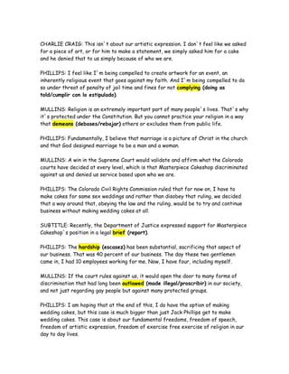 CHARLIE CRAIG: This isn`t about our artistic expression. I don`t feel like we asked
for a piece of art, or for him to make a statement, we simply asked him for a cake
and he denied that to us simply because of who we are.
PHILLIPS: I feel like I`m being compelled to create artwork for an event, an
inherently religious event that goes against my faith. And I`m being compelled to do
so under threat of penalty of jail time and fines for not complying (doing as
told/cumplir con lo estipulado).
MULLINS: Religion is an extremely important part of many people`s lives. That`s why
it`s protected under the Constitution. But you cannot practice your religion in a way
that demeans (debases/rebajar) others or excludes them from public life.
PHILLIPS: Fundamentally, I believe that marriage is a picture of Christ in the church
and that God designed marriage to be a man and a woman.
MULLINS: A win in the Supreme Court would validate and affirm what the Colorado
courts have decided at every level, which is that Masterpiece Cakeshop discriminated
against us and denied us service based upon who we are.
PHILLIPS: The Colorado Civil Rights Commission ruled that for now on, I have to
make cakes for same sex weddings and rather than disobey that ruling, we decided
that a way around that, obeying the law and the ruling, would be to try and continue
business without making wedding cakes at all.
SUBTITLE: Recently, the Department of Justice expressed support for Masterpiece
Cakeshop`s position in a legal brief (report).
PHILLIPS: The hardship (escasez) has been substantial, sacrificing that aspect of
our business. That was 40 percent of our business. The day these two gentlemen
came in, I had 10 employees working for me. Now, I have four, including myself.
MULLINS: If the court rules against us, it would open the door to many forms of
discrimination that had long been outlawed (made illegal/proscribir) in our society,
and not just regarding gay people but against many protected groups.
PHILLIPS: I am hoping that at the end of this, I do have the option of making
wedding cakes, but this case is much bigger than just Jack Phillips get to make
wedding cakes. This case is about our fundamental freedoms, freedom of speech,
freedom of artistic expression, freedom of exercise free exercise of religion in our
day to day lives.
 