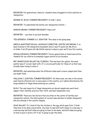 REPORTER: For generations, America`s leaders have struggled to find a solution on
immigration.
GEORGE W. BUSH, FORMER PRESIDENT: It didn`t work.
REPORTER: To understand the battle over immigration reform --
BARACK OBAMA, FORMER PRESIDENT: Pass a bill.
REPORTER: -- you have to go back decades.
TED KENNEDY, FORMER U.S. SENATOR: This issue is not going away.
GREISA MARTINEZ ROSAS, ADVOCACY DIRECTOR, UNITED WE DREAM: I`ve
been involved in the immigration movement since I was 17 years old. My life is
at stake. I am 29 years old. My DACA expires in about a year and I love this country.
RONALD REAGAN, FORMER PRESIDENT: Future generations of Americans will be
thankful for our efforts to humanely regain control of our borders.
REP. MARIO DIAZ-BALART (R), FLORIDA: This has been the ugliest, the most
painful issue I`ve ever dealt with. It`s a no win politically for those of us that have
actually been trying to solve it.
REPORTER: And sometimes what the different sides want is more complicated than
you might think.
WILLIAM J. CLINTON, FORMER PRESIDENT: All Americans, not only in the states
most heavily affected, but in every place in this country, are rightly disturbed by the
large numbers of illegal aliens entering our country.
BUSH: The vast majority of illegal immigrants are decent people who work hard,
support their families, practice their faith, and lead responsible lives.
REPORTER: There are two factors that are often at the center of battles over
immigration reform, the enforcement of current laws and how to handle immigrants
who are already in the country illegally.
DIAZ-BALART: It`s kind of like the chicken or the egg, which goes first. I think
they have to be done concurrently. You have to deal with both issues in a real way, in
a serious way and both sides are going to have to win some, and both sides are going
to have to give in quite a bit if we`re going to get this done.
 