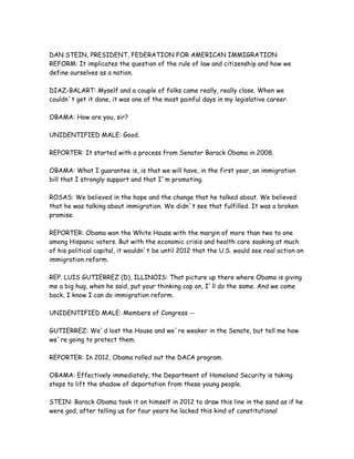 DAN STEIN, PRESIDENT, FEDERATION FOR AMERICAN IMMIGRATION
REFORM: It implicates the question of the rule of law and citizenship and how we
define ourselves as a nation.
DIAZ-BALART: Myself and a couple of folks came really, really close. When we
couldn`t get it done, it was one of the most painful days in my legislative career.
OBAMA: How are you, sir?
UNIDENTIFIED MALE: Good.
REPORTER: It started with a process from Senator Barack Obama in 2008.
OBAMA: What I guarantee is, is that we will have, in the first year, an immigration
bill that I strongly support and that I`m promoting.
ROSAS: We believed in the hope and the change that he talked about. We believed
that he was talking about immigration. We didn`t see that fulfilled. It was a broken
promise.
REPORTER: Obama won the White House with the margin of more than two to one
among Hispanic voters. But with the economic crisis and health care soaking at much
of his political capital, it wouldn`t be until 2012 that the U.S. would see real action on
immigration reform.
REP. LUIS GUTIERREZ (D), ILLINOIS: That picture up there where Obama is giving
me a big hug, when he said, put your thinking cap on, I`ll do the same. And we come
back, I know I can do immigration reform.
UNIDENTIFIED MALE: Members of Congress --
GUTIERREZ: We`d lost the House and we`re weaker in the Senate, but tell me how
we`re going to protect them.
REPORTER: In 2012, Obama rolled out the DACA program.
OBAMA: Effectively immediately, the Department of Homeland Security is taking
steps to lift the shadow of deportation from these young people.
STEIN: Barack Obama took it on himself in 2012 to draw this line in the sand as if he
were god, after telling us for four years he lacked this kind of constitutional
 