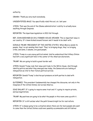 authority.
OBAMA: Thank you very much everybody.
UNIDENTIFIED MALE: You specifically ruled this out, sir, last year.
STEIN: That was the end of the Obama administration`s ability to actually move
anything through Congress.
REPORTER: The bipartisan legislation in 2013 fell through.
REP. JOHN BOEHNER (R-OH), FORMER HOUSE SPEAKER: This is important issue in
our country. It`s been kicked around forever and it needs to be dealt with.
DONALD TRUMP, PRESIDENT OF THE UNITED STATES: When Mexico sends its
people, they`re not sending their best. They`re bringing drugs, they`re bringing
crime, and some, I assume, are good people.
STEIN: Trump is a very savvy political animal. And he understood that Hillary Clinton
had left a very significant hole in the center of the American electorate.
TRUMP: We are going to build a great border wall.
STEIN: Donald Trump rode that issue and trade to the White House. And through
identity politics and what they emerged now today, the Democrats are looking at
immigration as vital to their future political survival.
REPORTER: Donald Trump`s election put pressure on both parties to deal with
immigration.
GUTIERREZ: This president fundamentally has changed the discourse, not only in the
Congress of the United States, but across America.
DIAZ-BALART: It`s going to require some trust and it`s going to require private,
serious negotiations.
TRUMP: My positions are going to be what the people in this room come up with it.
REPORTER: It`s still unclear what the path forward might be for real reform.
STEIN: It`s always going to be a situation where there are far more people who want
to come than the United States could ever possibly accommodate and still deliver
 