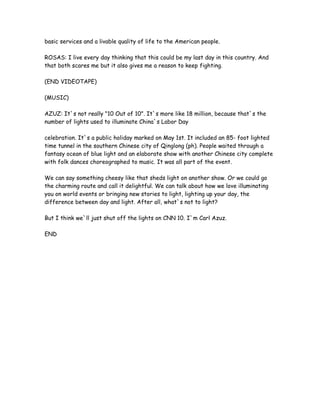basic services and a livable quality of life to the American people.
ROSAS: I live every day thinking that this could be my last day in this country. And
that both scares me but it also gives me a reason to keep fighting.
(END VIDEOTAPE)
(MUSIC)
AZUZ: It`s not really "10 Out of 10". It`s more like 18 million, because that`s the
number of lights used to illuminate China`s Labor Day
celebration. It`s a public holiday marked on May 1st. It included an 85- foot lighted
time tunnel in the southern Chinese city of Qinglong (ph). People waited through a
fantasy ocean of blue light and an elaborate show with another Chinese city complete
with folk dances choreographed to music. It was all part of the event.
We can say something cheesy like that sheds light on another show. Or we could go
the charming route and call it delightful. We can talk about how we love illuminating
you on world events or bringing new stories to light, lighting up your day, the
difference between day and light. After all, what`s not to light?
But I think we`ll just shut off the lights on CNN 10. I`m Carl Azuz.
END
 