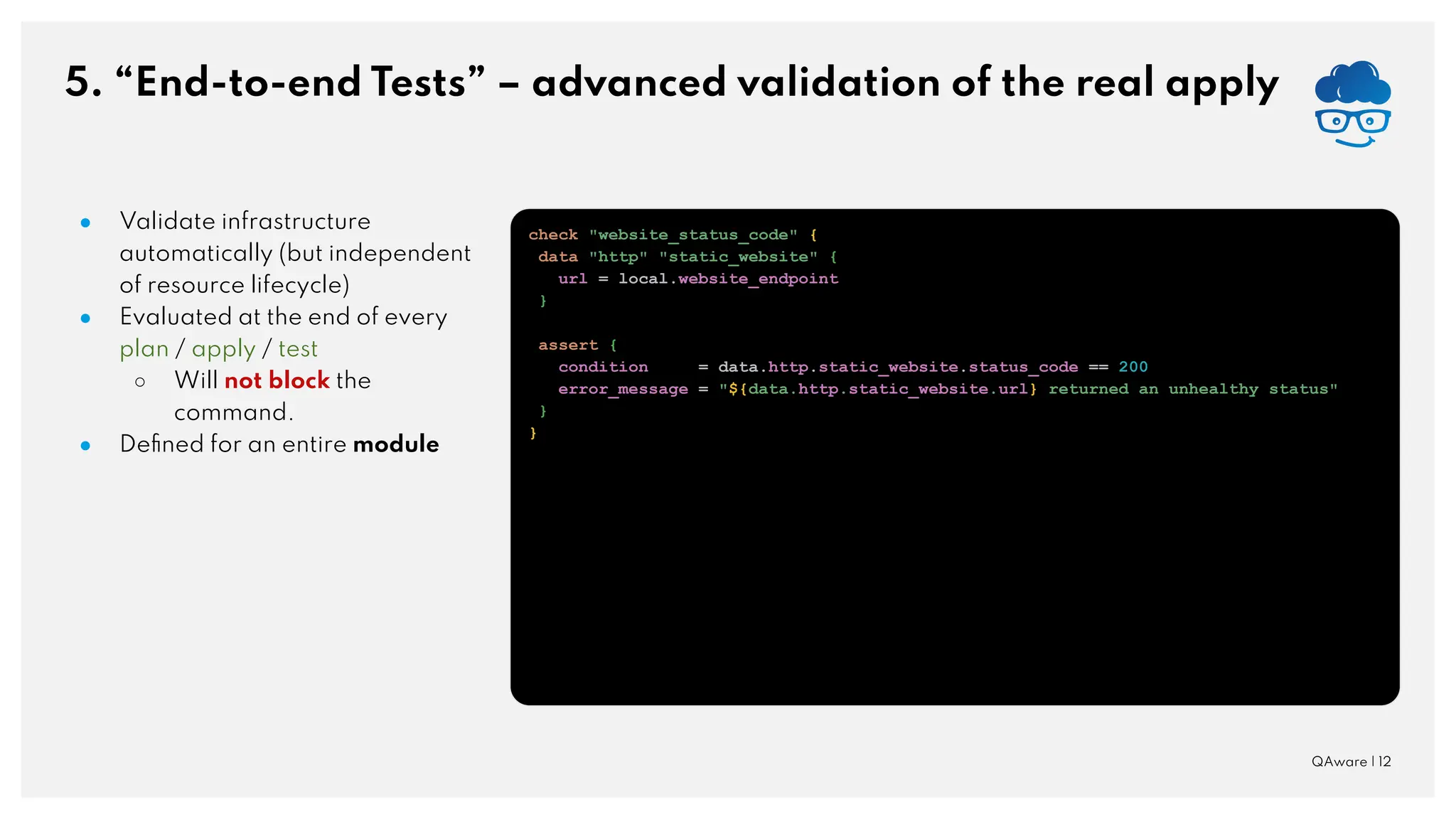 5. “End-to-end Tests” – advanced validation of the real apply QAware | 12 ● Validate infrastructure automatically (but independent of resource lifecycle) ● Evaluated at the end of every plan / apply / test ○ Will not block the command. ● Deﬁned for an entire module check "website_status_code" { data "http" "static_website" { url = local.website_endpoint } assert { condition = data.http.static_website.status_code == 200 error_message = "${data.http.static_website.url} returned an unhealthy status" } } 
