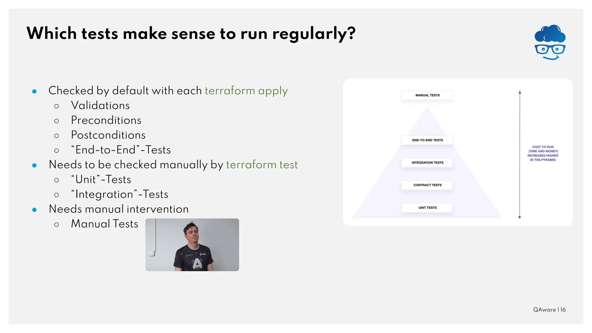 Which tests make sense to run regularly? ● Checked by default with each terraform apply ○ Validations ○ Preconditions ○ Postconditions ○ “End-to-End”-Tests ● Needs to be checked manually by terraform test ○ “Unit”-Tests ○ “Integration”-Tests ● Needs manual intervention ○ Manual Tests QAware | 16 