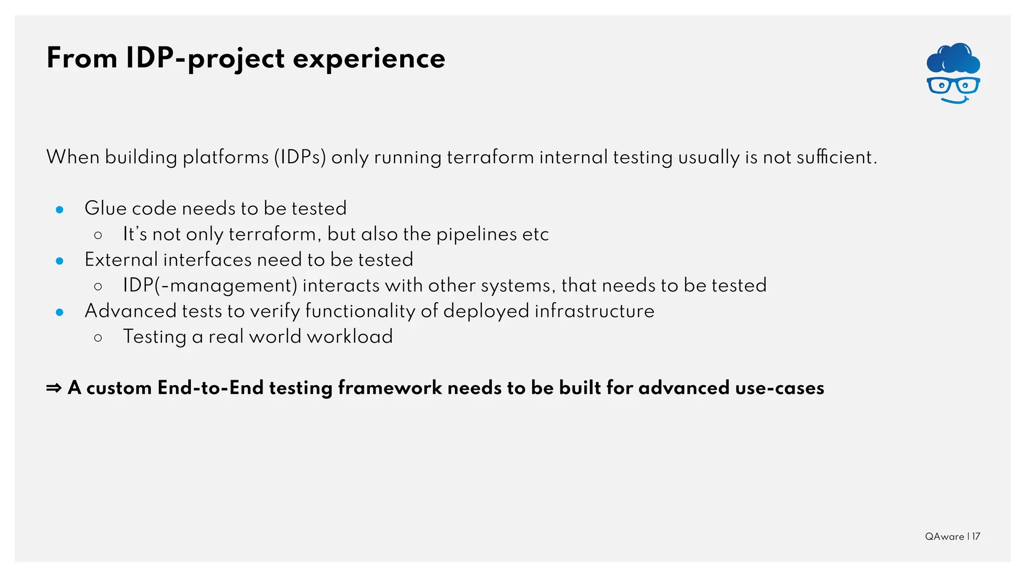 From IDP-project experience QAware | 17 When building platforms (IDPs) only running terraform internal testing usually is not sufficient. ● Glue code needs to be tested ○ It’s not only terraform, but also the pipelines etc ● External interfaces need to be tested ○ IDP(-management) interacts with other systems, that needs to be tested ● Advanced tests to verify functionality of deployed infrastructure ○ Testing a real world workload ⇒ A custom End-to-End testing framework needs to be built for advanced use-cases 