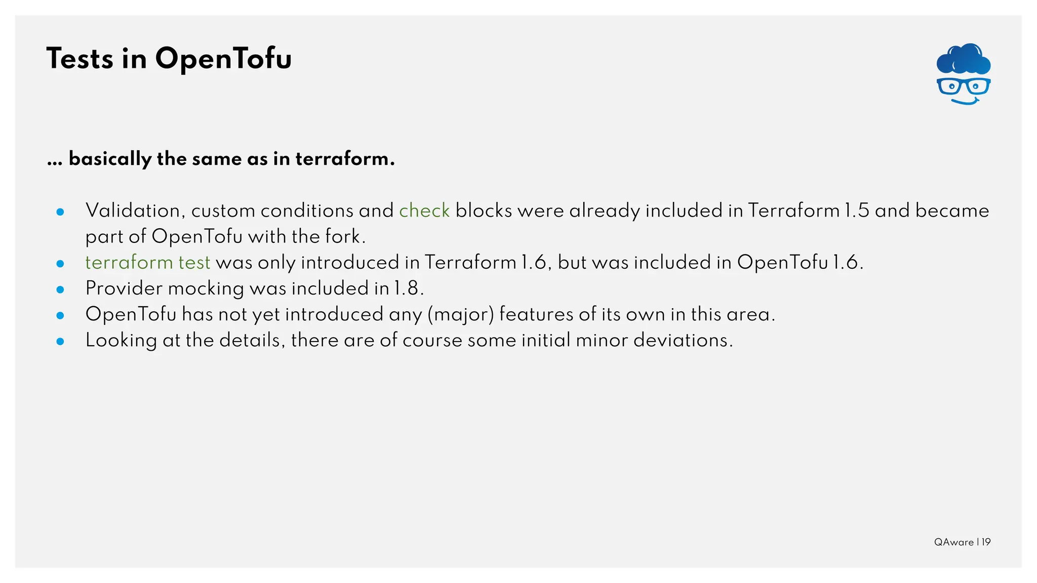 Tests in OpenTofu QAware | 19 … basically the same as in terraform. ● Validation, custom conditions and check blocks were already included in Terraform 1.5 and became part of OpenTofu with the fork. ● terraform test was only introduced in Terraform 1.6, but was included in OpenTofu 1.6. ● Provider mocking was included in 1.8. ● OpenTofu has not yet introduced any (major) features of its own in this area. ● Looking at the details, there are of course some initial minor deviations. 