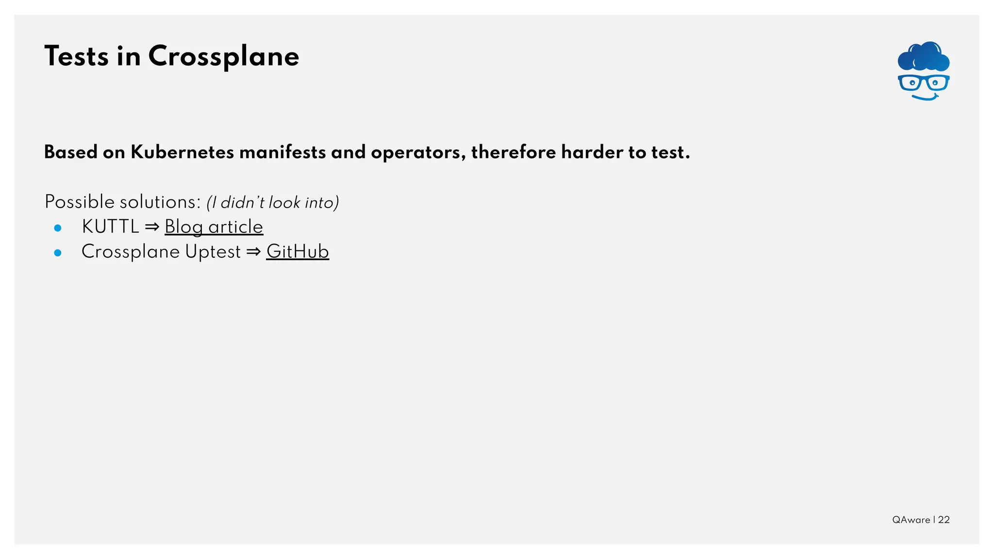 Tests in Crossplane QAware | 22 Based on Kubernetes manifests and operators, therefore harder to test. Possible solutions: (I didn’t look into) ● KUTTL ⇒ Blog article ● Crossplane Uptest ⇒ GitHub 