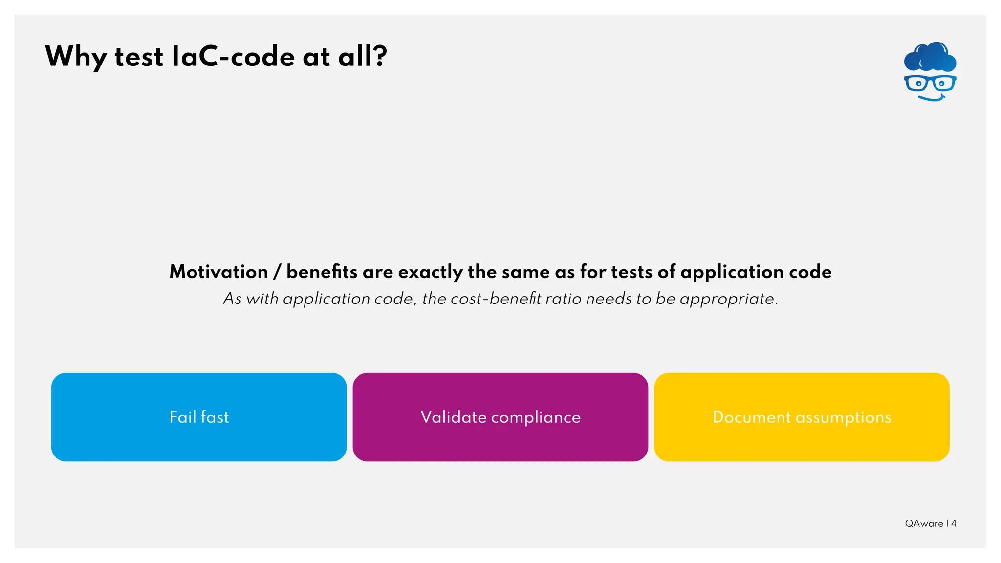 Why test IaC-code at all? QAware | 4 Fail fast Document assumptions Validate compliance Motivation / beneﬁts are exactly the same as for tests of application code As with application code, the cost-beneﬁt ratio needs to be appropriate. 