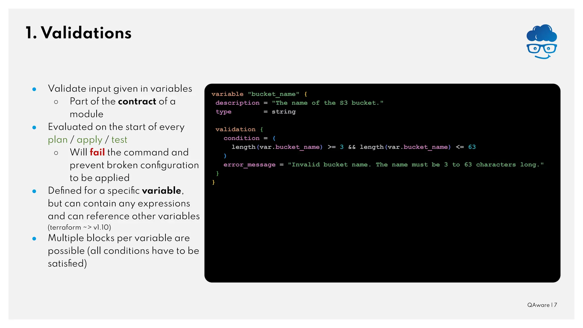 1. Validations QAware | 7 ● Validate input given in variables ○ Part of the contract of a module ● Evaluated on the start of every plan / apply / test ○ Will fail the command and prevent broken conﬁguration to be applied ● Deﬁned for a speciﬁc variable, but can contain any expressions and can reference other variables (terraform ~> v1.10) ● Multiple blocks per variable are possible (all conditions have to be satisﬁed) variable "bucket_name" { description = "The name of the S3 bucket." type = string validation { condition = ( length(var.bucket_name) >= 3 && length(var.bucket_name) <= 63 ) error_message = "Invalid bucket name. The name must be 3 to 63 characters long." } } 