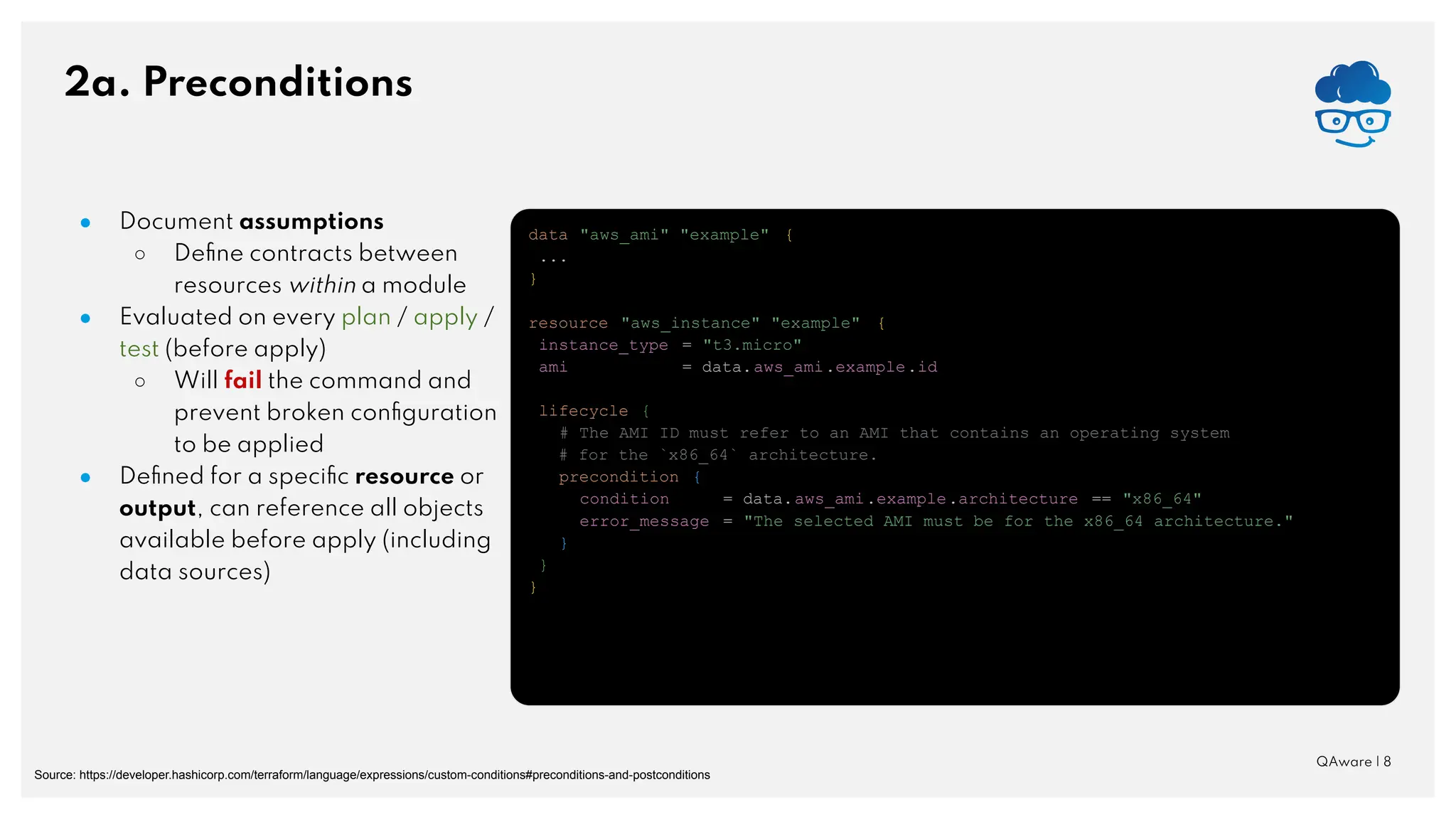 2a. Preconditions QAware | 8 ● Document assumptions ○ Deﬁne contracts between resources within a module ● Evaluated on every plan / apply / test (before apply) ○ Will fail the command and prevent broken conﬁguration to be applied ● Deﬁned for a speciﬁc resource or output, can reference all objects available before apply (including data sources) Source: https://developer.hashicorp.com/terraform/language/expressions/custom-conditions#preconditions-and-postconditions data "aws_ami" "example" { ... } resource "aws_instance" "example" { instance_type = "t3.micro" ami = data.aws_ami.example.id lifecycle { # The AMI ID must refer to an AMI that contains an operating system # for the `x86_64` architecture. precondition { condition = data.aws_ami.example.architecture == "x86_64" error_message = "The selected AMI must be for the x86_64 architecture." } } } 
