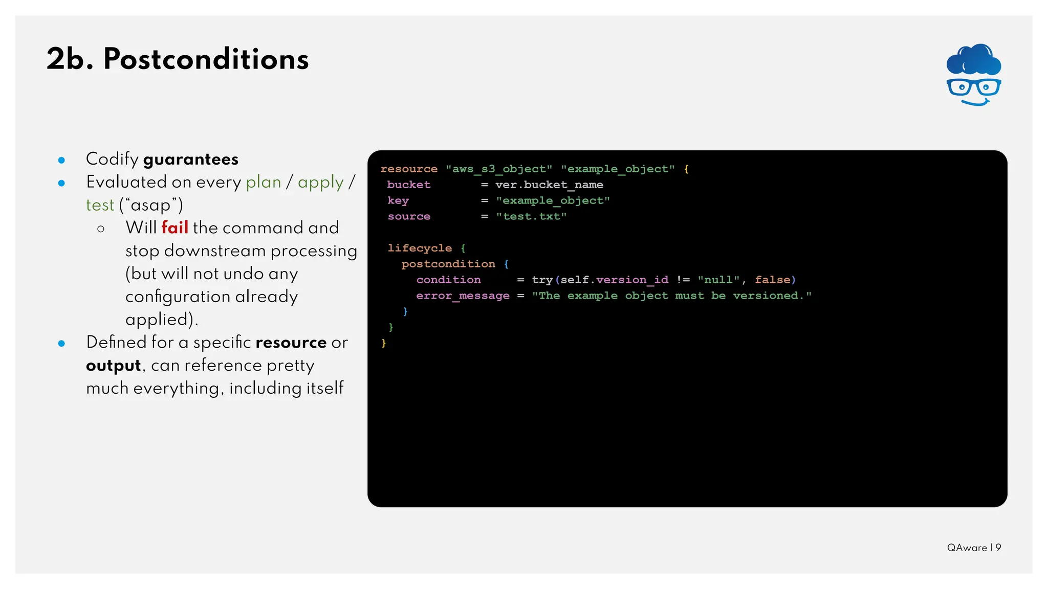 2b. Postconditions QAware | 9 ● Codify guarantees ● Evaluated on every plan / apply / test (“asap”) ○ Will fail the command and stop downstream processing (but will not undo any conﬁguration already applied). ● Deﬁned for a speciﬁc resource or output, can reference pretty much everything, including itself resource "aws_s3_object" "example_object" { bucket = ver.bucket_name key = "example_object" source = "test.txt" lifecycle { postcondition { condition = try(self.version_id != "null", false) error_message = "The example object must be versioned." } } } 