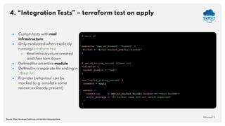 4. “Integration Tests” – terraform test on apply
QAware | 11
● Custom tests with real
infrastructure
● Only evaluated when explicitly
running terraform test
○ Real infrastructure created
and then torn down
● Deﬁned for an entire module
● Deﬁned in a separate ﬁle ending in
.tftest.hcl
● Provider behaviour can be
mocked (e.g. simulate some
resource already present)
# main.tf
…
resource "aws_s3_bucket" "bucket" {
bucket = "${var.bucket_prefix}-bucket"
}
# valid_string_concat.tftest.hcl
variables {
bucket_prefix = "test"
}
run "valid_string_concat" {
command = apply
assert {
condition = aws_s3_bucket.bucket.bucket == "test-bucket"
error_message = "S3 bucket name did not match expected"
}
}
Source: https://developer.hashicorp.com/terraform/language/tests
 