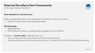External Terraform Test-Frameworks
⇒ Terratest, Kitchen-Terraform
QAware | 20
Now obsolete for most test cases.
Often created before tests were introduced in Terraform in their current form.
● Kitchen Terraform has since been deprecated.
Disadvantage:
● Additional tool
● Often different syntax or programming language (e.g. Go or Ruby)
However, it can be useful in special cases, e.g.
● Very complex test cases that require (a lot of) custom test code
● Testing multiple tools with the same test tool (e.g. Terratest for Terraform & Packer & Kubernetes)
 