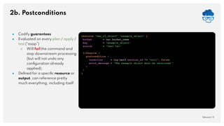 2b. Postconditions
QAware | 9
● Codify guarantees
● Evaluated on every plan / apply /
test (“asap”)
○ Will fail the command and
stop downstream processing
(but will not undo any
conﬁguration already
applied).
● Deﬁned for a speciﬁc resource or
output, can reference pretty
much everything, including itself
resource "aws_s3_object" "example_object" {
bucket = ver.bucket_name
key = "example_object"
source = "test.txt"
lifecycle {
postcondition {
condition = try(self.version_id != "null", false)
error_message = "The example object must be versioned."
}
}
}
 
