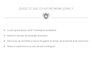 QU’EST CE QUE CCI N°1 NETWORK (CNN) ?




!   Le plus grand réseau de N°1 d’entreprise de Wallonie

!   Destiné à favoriser les échanges entre pairs

!   Dans le but de permettre à chacun de gagner du temps, de la maturité et de l’assurance

!   Grâce à l’expérience et au vécu de ses homologues
 