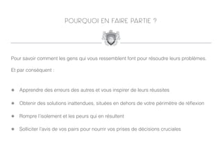 P O U R Q U O I E N FA I R E PA R T I E ?




Pour savoir comment les gens qui vous ressemblent font pour résoudre leurs problèmes.

Et par conséquent :



!   Apprendre des erreurs des autres et vous inspirer de leurs réussites

!   Obtenir des solutions inattendues, situées en dehors de votre périmètre de réﬂexion

!   Rompre l’isolement et les peurs qui en résultent

!   Solliciter l’avis de vos pairs pour nourrir vos prises de décisions cruciales
 