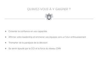 Q U ’AV E Z - V O U S À Y GA G N E R ?




!   Cimenter la conﬁance en vos capacités

!   Afﬁrmer votre leadership et emmener vos équipes vers un futur enthousiasmant

!   Triompher de la paralysie de la décision

!   Se sentir épaulé par la CCI et la force du réseau CNN
 