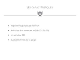 L E S C A R AC T É R I S T I Q U E S




!   10 personnes par groupe maximum

!   9 réunions de 4 heures par an (14H00 – 18H00)

!   Un animateur CCI

!   Sujets déterminés par le groupe
 