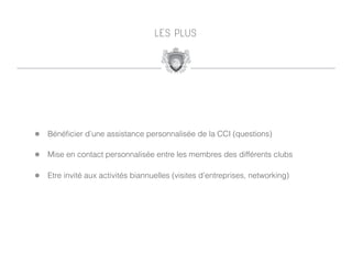 L E S P LU S




!   Bénéﬁcier d’une assistance personnalisée de la CCI (questions)

!   Mise en contact personnalisée entre les membres des différents clubs

!   Etre invité aux activités biannuelles (visites d’entreprises, networking)
 