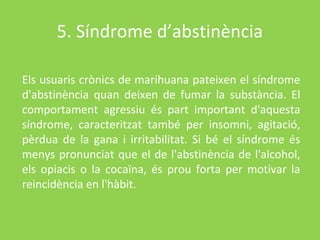 5. Síndrome d’abstinència

Els usuaris crònics de marihuana pateixen el síndrome
d'abstinència quan deixen de fumar la substància. El
comportament agressiu és part important d'aquesta
síndrome, caracteritzat també per insomni, agitació,
pèrdua de la gana i irritabilitat. Si bé el síndrome és
menys pronunciat que el de l'abstinència de l'alcohol,
els opiacis o la cocaïna, és prou forta per motivar la
reincidència en l'hàbit.
 