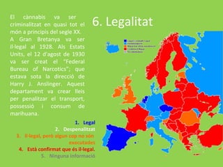 El cànnabis va ser
criminalitzat en quasi tot el      6. Legalitat
món a principis del segle XX.
A Gran Bretanya va ser
il·legal al 1928. Als Estats
Units, el 12 d'agost de 1930
va ser creat el “Federal
Bureau of Narcotics”; que
estava sota la direcció de
Harry J. Anslinger. Aquest
departament va crear lleis
per penalitzar el transport,
possessió i consum de
marihuana.
                            1. Legal
                    2. Despenalitzat
  3. Il·legal, però algun cop no són
                          executades
   4. Està confirmat que és il·legal.
              5. Ninguna informació
 