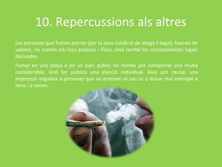 10. Repercussions als altres
Les persones que fumen porros (per la seva condició de droga il·legal), hauran de
valorar, no només els riscs psíquics i físics, sinó també les conseqüències legals
derivades.
Fumar en una plaça o en un parc públic no només pot comportar una multa
considerable, sinó fer pública una elecció individual. Això pot causar una
impressió negativa a persones que no entenen el seu ús o donar mal exemple a
nens i a nenes.
 