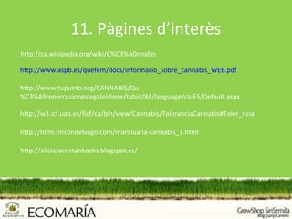 11. Pàgines d’interès
http://ca.wikipedia.org/wiki/C%C3%A0nnabis

http://www.aspb.es/quefem/docs/informacio_sobre_cannabis_WEB.pdf

http://www.tupunto.org/CANNABIS/Qu
%C3%A9repercusioneslegalestiene/tabid/84/language/ca-ES/Default.aspx

http://w3.icf.uab.es/ficf/ca/bin/view/Cannabis/ToleranciaCannabis#Toler_ncia

http://html.rincondelvago.com/marihuana-cannabis_1.html

http://aliciasacristankochs.blogspot.es/
 