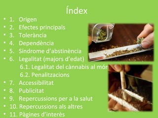 Índex
•   1.  Origen
•   2.  Efectes principals
•   3.  Tolerància
•   4.  Dependència
•   5.  Síndrome d’abstinència
•   6.  Legalitat (majors d’edat)
        6.1. Legalitat del cànnabis al món
        6.2. Penalitzacions
•   7. Accessibilitat
•   8. Publicitat
•   9. Repercussions per a la salut
•   10. Repercussions als altres
•   11. Pàgines d’interès
 