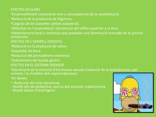 EFECTES OCULARS
•Envermelliment conjuntival com a conseqüència de la vasodilatació.
•Reducció de la producció de llàgrimes.
•Caiguda de les parpelles (ptosis palpebral).
•Dificultat en l’acomodació i disminució del reflex pupil•lar a la llum.
•Administració local o sistèmica que produeix una disminució marcada de la pressió
intraocular.
EFECTES EN L’APARELL DIGESTIU
•Reducció en la producció de saliva.
•Sequedat de boca.
•Reducció del peristaltisme intestinal.
•Enlentiment del buidat gàstric.
EFECTES EN EL SISTEMA ENDOCRÍ
•Disminució de la secreció d’hormones sexuals (reducció de la testosterona i del
número i la motilitat dels espermatozous).
•En dones:
•- Reducció del cicle menstrual.
- Nivells alts de prolactina, que es pot associar a galactorrea.
- Nivells baixos d’andrògens.
 