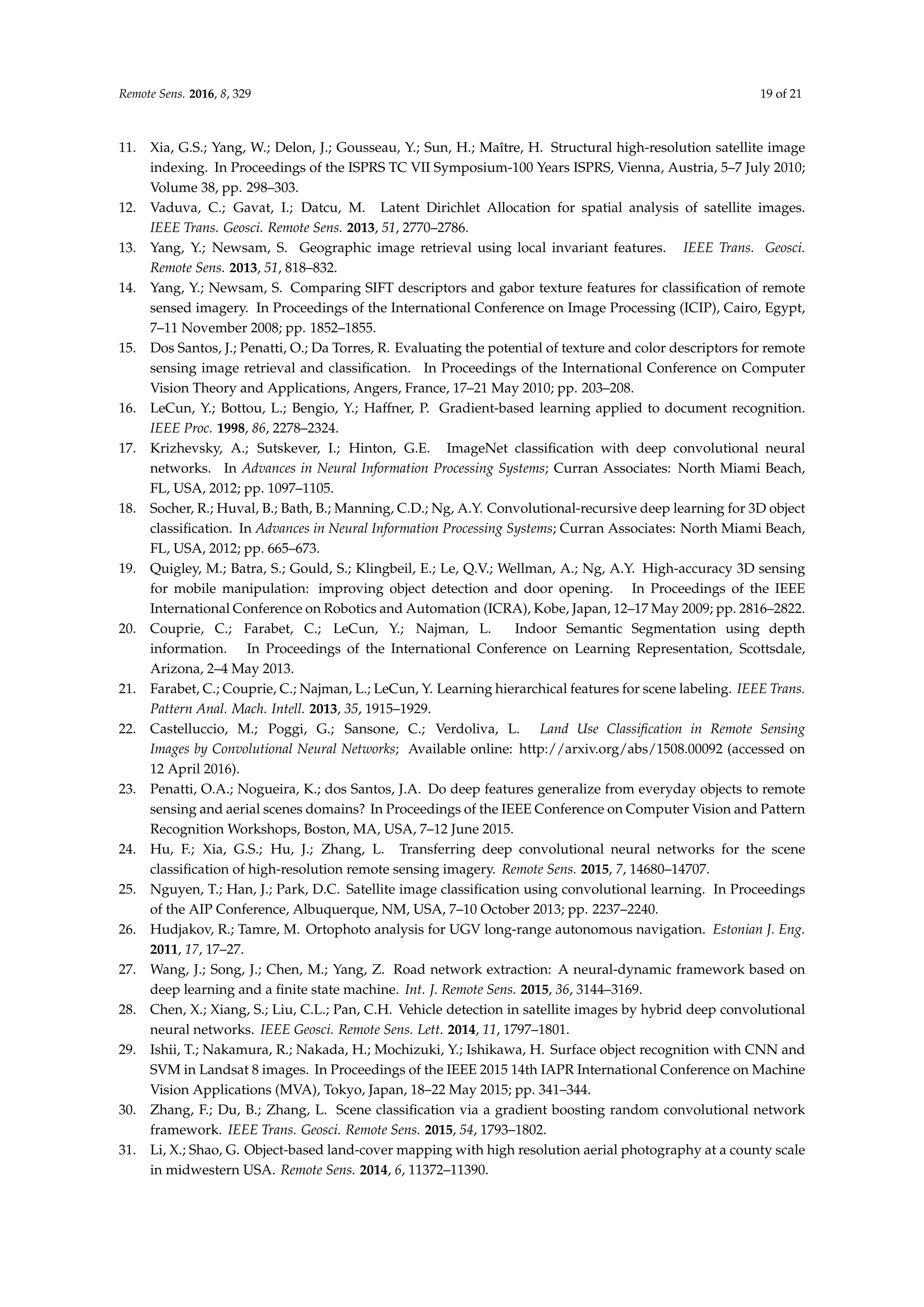 Remote Sens. 2016, 8, 329 19 of 21
11. Xia, G.S.; Yang, W.; Delon, J.; Gousseau, Y.; Sun, H.; Maître, H. Structural high-resolution satellite image
indexing. In Proceedings of the ISPRS TC VII Symposium-100 Years ISPRS, Vienna, Austria, 5–7 July 2010;
Volume 38, pp. 298–303.
12. Vaduva, C.; Gavat, I.; Datcu, M. Latent Dirichlet Allocation for spatial analysis of satellite images.
IEEE Trans. Geosci. Remote Sens. 2013, 51, 2770–2786.
13. Yang, Y.; Newsam, S. Geographic image retrieval using local invariant features. IEEE Trans. Geosci.
Remote Sens. 2013, 51, 818–832.
14. Yang, Y.; Newsam, S. Comparing SIFT descriptors and gabor texture features for classification of remote
sensed imagery. In Proceedings of the International Conference on Image Processing (ICIP), Cairo, Egypt,
7–11 November 2008; pp. 1852–1855.
15. Dos Santos, J.; Penatti, O.; Da Torres, R. Evaluating the potential of texture and color descriptors for remote
sensing image retrieval and classification. In Proceedings of the International Conference on Computer
Vision Theory and Applications, Angers, France, 17–21 May 2010; pp. 203–208.
16. LeCun, Y.; Bottou, L.; Bengio, Y.; Haffner, P. Gradient-based learning applied to document recognition.
IEEE Proc. 1998, 86, 2278–2324.
17. Krizhevsky, A.; Sutskever, I.; Hinton, G.E. ImageNet classification with deep convolutional neural
networks. In Advances in Neural Information Processing Systems; Curran Associates: North Miami Beach,
FL, USA, 2012; pp. 1097–1105.
18. Socher, R.; Huval, B.; Bath, B.; Manning, C.D.; Ng, A.Y. Convolutional-recursive deep learning for 3D object
classification. In Advances in Neural Information Processing Systems; Curran Associates: North Miami Beach,
FL, USA, 2012; pp. 665–673.
19. Quigley, M.; Batra, S.; Gould, S.; Klingbeil, E.; Le, Q.V.; Wellman, A.; Ng, A.Y. High-accuracy 3D sensing
for mobile manipulation: improving object detection and door opening. In Proceedings of the IEEE
International Conference on Robotics and Automation (ICRA), Kobe, Japan, 12–17 May 2009; pp. 2816–2822.
20. Couprie, C.; Farabet, C.; LeCun, Y.; Najman, L. Indoor Semantic Segmentation using depth
information. In Proceedings of the International Conference on Learning Representation, Scottsdale,
Arizona, 2–4 May 2013.
21. Farabet, C.; Couprie, C.; Najman, L.; LeCun, Y. Learning hierarchical features for scene labeling. IEEE Trans.
Pattern Anal. Mach. Intell. 2013, 35, 1915–1929.
22. Castelluccio, M.; Poggi, G.; Sansone, C.; Verdoliva, L. Land Use Classification in Remote Sensing
Images by Convolutional Neural Networks; Available online: http://arxiv.org/abs/1508.00092 (accessed on
12 April 2016).
23. Penatti, O.A.; Nogueira, K.; dos Santos, J.A. Do deep features generalize from everyday objects to remote
sensing and aerial scenes domains? In Proceedings of the IEEE Conference on Computer Vision and Pattern
Recognition Workshops, Boston, MA, USA, 7–12 June 2015.
24. Hu, F.; Xia, G.S.; Hu, J.; Zhang, L. Transferring deep convolutional neural networks for the scene
classification of high-resolution remote sensing imagery. Remote Sens. 2015, 7, 14680–14707.
25. Nguyen, T.; Han, J.; Park, D.C. Satellite image classification using convolutional learning. In Proceedings
of the AIP Conference, Albuquerque, NM, USA, 7–10 October 2013; pp. 2237–2240.
26. Hudjakov, R.; Tamre, M. Ortophoto analysis for UGV long-range autonomous navigation. Estonian J. Eng.
2011, 17, 17–27.
27. Wang, J.; Song, J.; Chen, M.; Yang, Z. Road network extraction: A neural-dynamic framework based on
deep learning and a finite state machine. Int. J. Remote Sens. 2015, 36, 3144–3169.
28. Chen, X.; Xiang, S.; Liu, C.L.; Pan, C.H. Vehicle detection in satellite images by hybrid deep convolutional
neural networks. IEEE Geosci. Remote Sens. Lett. 2014, 11, 1797–1801.
29. Ishii, T.; Nakamura, R.; Nakada, H.; Mochizuki, Y.; Ishikawa, H. Surface object recognition with CNN and
SVM in Landsat 8 images. In Proceedings of the IEEE 2015 14th IAPR International Conference on Machine
Vision Applications (MVA), Tokyo, Japan, 18–22 May 2015; pp. 341–344.
30. Zhang, F.; Du, B.; Zhang, L. Scene classification via a gradient boosting random convolutional network
framework. IEEE Trans. Geosci. Remote Sens. 2015, 54, 1793–1802.
31. Li, X.; Shao, G. Object-based land-cover mapping with high resolution aerial photography at a county scale
in midwestern USA. Remote Sens. 2014, 6, 11372–11390.
 