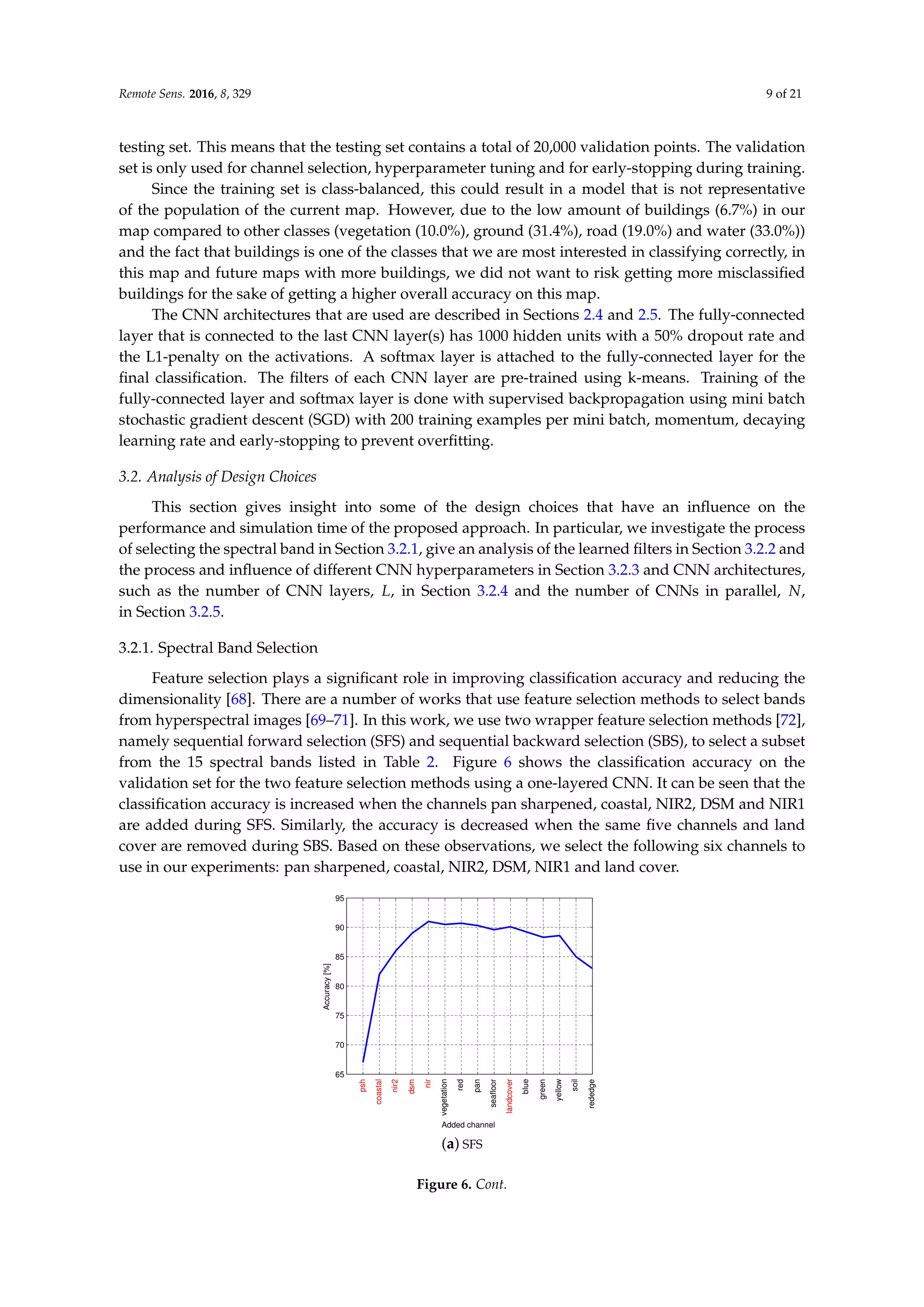 Remote Sens. 2016, 8, 329 9 of 21
testing set. This means that the testing set contains a total of 20,000 validation points. The validation
set is only used for channel selection, hyperparameter tuning and for early-stopping during training.
Since the training set is class-balanced, this could result in a model that is not representative
of the population of the current map. However, due to the low amount of buildings (6.7%) in our
map compared to other classes (vegetation (10.0%), ground (31.4%), road (19.0%) and water (33.0%))
and the fact that buildings is one of the classes that we are most interested in classifying correctly, in
this map and future maps with more buildings, we did not want to risk getting more misclassified
buildings for the sake of getting a higher overall accuracy on this map.
The CNN architectures that are used are described in Sections 2.4 and 2.5. The fully-connected
layer that is connected to the last CNN layer(s) has 1000 hidden units with a 50% dropout rate and
the L1-penalty on the activations. A softmax layer is attached to the fully-connected layer for the
final classification. The filters of each CNN layer are pre-trained using k-means. Training of the
fully-connected layer and softmax layer is done with supervised backpropagation using mini batch
stochastic gradient descent (SGD) with 200 training examples per mini batch, momentum, decaying
learning rate and early-stopping to prevent overfitting.
3.2. Analysis of Design Choices
This section gives insight into some of the design choices that have an influence on the
performance and simulation time of the proposed approach. In particular, we investigate the process
of selecting the spectral band in Section 3.2.1, give an analysis of the learned filters in Section 3.2.2 and
the process and influence of different CNN hyperparameters in Section 3.2.3 and CNN architectures,
such as the number of CNN layers, L, in Section 3.2.4 and the number of CNNs in parallel, N,
in Section 3.2.5.
3.2.1. Spectral Band Selection
Feature selection plays a significant role in improving classification accuracy and reducing the
dimensionality [68]. There are a number of works that use feature selection methods to select bands
from hyperspectral images [69–71]. In this work, we use two wrapper feature selection methods [72],
namely sequential forward selection (SFS) and sequential backward selection (SBS), to select a subset
from the 15 spectral bands listed in Table 2. Figure 6 shows the classification accuracy on the
validation set for the two feature selection methods using a one-layered CNN. It can be seen that the
classification accuracy is increased when the channels pan sharpened, coastal, NIR2, DSM and NIR1
are added during SFS. Similarly, the accuracy is decreased when the same five channels and land
cover are removed during SBS. Based on these observations, we select the following six channels to
use in our experiments: pan sharpened, coastal, NIR2, DSM, NIR1 and land cover.
65
70
75
80
85
90
95
Added channel
psh
coastal
nir2
dsm
nir
vegetation
red
pan
seafloor
landcover
blue
green
yellow
soil
rededge
Accuracy
[%]
(a) SFS
Figure 6. Cont.
 
