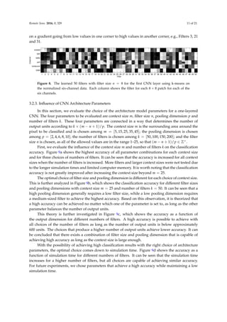 Remote Sens. 2016, 8, 329 11 of 21
on a gradient going from low values in one corner to high values in another corner, e.g., Filters 3, 21
and 31.
Channel
Filter
1 2 3 4 5 6 7 8 9 10 11 12 13 14 15 16 17 18 19 20 21 22 23 24 25 26 27 28 29 30 31 32 33 34 35 36 37 38 39 40 41 42 43 44 45 46 47 48 49 50
coastal
NIR
NIR2
psh
landcover
DSM
Figure 8. The learned 50 filters with filter size n = 8 for the first CNN layer using k-means on
the normalized six-channel data. Each column shows the filter for each 8 × 8 patch for each of the
six channels.
3.2.3. Influence of CNN Architecture Parameters
In this section, we evaluate the choice of the architecture model parameters for a one-layered
CNN. The four parameters to be evaluated are context size m, filter size n, pooling dimension p and
number of filters k. These four parameters are connected in a way that determines the number of
output units according to k × (m − n + 1)/p. The context size m is the surrounding area around the
pixel to be classified and is chosen among m = [5, 15, 25, 35, 45]; the pooling dimension is chosen
among p = [2, 4, 6, 8, 10]; the number of filters is chosen among k = [50, 100, 150, 200]; and the filter
size n is chosen, as all of the allowed values are in the range 1–25, so that (m − n + 1)/p ∈ Z+.
First, we evaluate the influence of the context size m and number of filters k on the classification
accuracy. Figure 9a shows the highest accuracy of all parameter combinations for each context size
and for three choices of numbers of filters. It can be seen that the accuracy is increased for all context
sizes when the number of filters is increased. More filters and larger context sizes were not tested due
to the longer simulation times and limited computer memory. It is worth noting that the classification
accuracy is not greatly improved after increasing the context size beyond m = 25.
The optimal choice of filter size and pooling dimension is different for each choice of context size.
This is further analyzed in Figure 9b, which shows the classification accuracy for different filter sizes
and pooling dimensions with context size m = 25 and number of filters k = 50. It can be seen that a
high pooling dimension generally requires a low filter size, while a low pooling dimension requires
a medium-sized filter to achieve the highest accuracy. Based on this observation, it is theorized that
a high accuracy can be achieved no matter which one of the parameter is set to, as long as the other
parameter balances the number of output units.
This theory is further investigated in Figure 9c, which shows the accuracy as a function of
the output dimension for different numbers of filters. A high accuracy is possible to achieve with
all choices of the number of filters as long as the number of output units is below approximately
600 units. The choices that produce a higher number of output units achieve lower accuracy. It can
be concluded that there exists a combination of filter size and pooling dimension that is capable of
achieving high accuracy as long as the context size is large enough.
With the possibility of achieving high classification results with the right choice of architecture
parameters, the optimal choice comes down to simulation time. Figure 9d shows the accuracy as a
function of simulation time for different numbers of filters. It can be seen that the simulation time
increases for a higher number of filters, but all choices are capable of achieving similar accuracy.
For future experiments, we chose parameters that achieve a high accuracy while maintaining a low
simulation time.
 