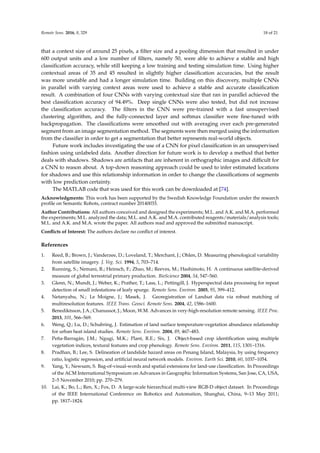 Remote Sens. 2016, 8, 329 18 of 21
that a context size of around 25 pixels, a filter size and a pooling dimension that resulted in under
600 output units and a low number of filters, namely 50, were able to achieve a stable and high
classification accuracy, while still keeping a low training and testing simulation time. Using higher
contextual areas of 35 and 45 resulted in slightly higher classification accuracies, but the result
was more unstable and had a longer simulation time. Building on this discovery, multiple CNNs
in parallel with varying context areas were used to achieve a stable and accurate classification
result. A combination of four CNNs with varying contextual size that ran in parallel achieved the
best classification accuracy of 94.49%. Deep single CNNs were also tested, but did not increase
the classification accuracy. The filters in the CNN were pre-trained with a fast unsupervised
clustering algorithm, and the fully-connected layer and softmax classifier were fine-tuned with
backpropagation. The classifications were smoothed out with averaging over each pre-generated
segment from an image segmentation method. The segments were then merged using the information
from the classifier in order to get a segmentation that better represents real-world objects.
Future work includes investigating the use of a CNN for pixel classification in an unsupervised
fashion using unlabeled data. Another direction for future work is to develop a method that better
deals with shadows. Shadows are artifacts that are inherent in orthographic images and difficult for
a CNN to reason about. A top-down reasoning approach could be used to infer estimated locations
for shadows and use this relationship information in order to change the classifications of segments
with low prediction certainty.
The MATLAB code that was used for this work can be downloaded at [74].
Acknowledgments: This work has been supported by the Swedish Knowledge Foundation under the research
profile on Semantic Robots, contract number 20140033.
Author Contributions: All authors conceived and designed the experiments; M.L. and A.K. and M.A. performed
the experiments; M.L. analyzed the data; M.L. and A.K. and M.A. contributed reagents/materials/analysis tools;
M.L. and A.K. and M.A. wrote the paper. All authors read and approved the submitted manuscript.
Conflicts of Interest: The authors declare no conflict of interest.
References
1. Reed, B.; Brown, J.; Vanderzee, D.; Loveland, T.; Merchant, J.; Ohlen, D. Measuring phenological variability
from satellite imagery. J. Veg. Sci. 1994, 5, 703–714.
2. Running, S.; Nemani, R.; Heinsch, F.; Zhao, M.; Reeves, M.; Hashimoto, H. A continuous satellite-derived
measure of global terrestrial primary production. BioScience 2004, 54, 547–560.
3. Glenn, N.; Mundt, J.; Weber, K.; Prather, T.; Lass, L.; Pettingill, J. Hyperspectral data processing for repeat
detection of small infestations of leafy spurge. Remote Sens. Environ. 2005, 95, 399–412.
4. Netanyahu, N.; Le Moigne, J.; Masek, J. Georegistration of Landsat data via robust matching of
multiresolution features. IEEE Trans. Geosci. Remote Sens. 2004, 42, 1586–1600.
5. Benediktsson, J.A.; Chanussot, J.; Moon, W.M. Advances in very-high-resolution remote sensing. IEEE Proc.
2013, 101, 566–569.
6. Weng, Q.; Lu, D.; Schubring, J. Estimation of land surface temperature-vegetation abundance relationship
for urban heat island studies. Remote Sens. Environ. 2004, 89, 467–483.
7. Peña-Barragán, J.M.; Ngugi, M.K.; Plant, R.E.; Six, J. Object-based crop identification using multiple
vegetation indices, textural features and crop phenology. Remote Sens. Environ. 2011, 115, 1301–1316.
8. Pradhan, B.; Lee, S. Delineation of landslide hazard areas on Penang Island, Malaysia, by using frequency
ratio, logistic regression, and artificial neural network models. Environ. Earth Sci. 2010, 60, 1037–1054.
9. Yang, Y.; Newsam, S. Bag-of-visual-words and spatial extensions for land-use classification. In Proceedings
of the ACM International Symposium on Advances in Geographic Information Systems, San Jose, CA, USA,
2–5 November 2010; pp. 270–279.
10. Lai, K.; Bo, L.; Ren, X.; Fox, D. A large-scale hierarchical multi-view RGB-D object dataset. In Proceedings
of the IEEE International Conference on Robotics and Automation, Shanghai, China, 9–13 May 2011;
pp. 1817–1824.
 