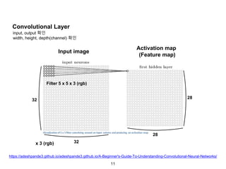 11
Convolutional Layer
32
32
Input image
Activation map
(Feature map)
28
28
Filter 5 x 5 x 3 (rgb)
x 3 (rgb)
input, output 확인
width, height, depth(channel) 확인
https://adeshpande3.github.io/adeshpande3.github.io/A-Beginner's-Guide-To-Understanding-Convolutional-Neural-Networks/
 