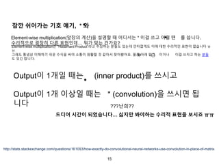 15
잠깐 쉬어가는 기호 얘기, * 와
Element-wise multiplication(앞장의 계산)을 설명할 때 어디서는 * 이걸 쓰고 어떨 땐 를 씁니다.
수리적으로 굉장히 다른 표현인데… 뭐가 맞는 건가요?
http://stats.stackexchange.com/questions/161093/how-exactly-do-convolutional-neural-networks-use-convolution-in-place-of-matrix
Output이 1개일 때는 (inner product)를 쓰시고
Output이 1개 이상일 때는 * (convolution)을 쓰시면 됩
니다
드디어 시간이 되었습니다… 싫지만 봐야하는 수리적 표현을 보시죠 ㅠㅠ
???난희??
Element-wise multiplication은 “Hadamard Product”라고 주장하는 분들도 있는데 안타깝게도 이에 대한 수리적인 표현이 없습니다 ㅠ
ㅠ
그래도 통념상 이해하기 쉬운 수식을 써야 소통이 원활할 것 같아서 찾아봤어요. 물론 아래 말고 이거나 이걸 쓰자고 하는 분들
도 있긴 합니다.
∘ ⊙
 