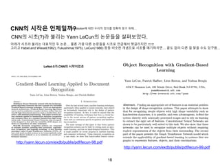 16
http://yann.lecun.com/exdb/publis/pdf/lecun-98.pdf
CNN의 시작은 언제일까?
http://yann.lecun.com/exdb/publis/pdf/lecun-99.pdf
CNN의 시초(?)라 불리는 Yann LeCun의 논문들을 살펴보았다.
LeNet-5가 CNN의 시작이었죠
아래가 시초라 불리는 대표적인 두 논문… 물론 가끔 다른 논문들을 시초로 언급해서 헷갈리지만 ㅠㅠ
그리고 Habel and Wiesel(1962), Fukushima(1975), LeCun(1986) 등등 비슷한 개념으로 시초를 얘기하자면… 끝도 없이 다른 걸 찾을 수도 있구용…
Convolution에 대한 수리적 정의를 정확히 찾기 위해…
 