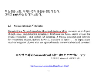 17
하지만 수리적 Convolution에 대한 정의는 안보인다…ㅜㅜ
http://yann.lecun.com/exdb/publis/pdf/lecun-99.pdf
두 논문을 보면, 하기와 같이 동일한 문단이 있다.
그리고 shift 라는 단어가 보인다.
관련될 만한 reference도 눈에 잘 안 보임…
 