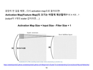 19
Activation Map(Feature Map)의 크기는 어떻게 계산할까?
(output이 1개의 scalar 값이라면….)
32 32-5+1=28
28
Activation Map Size = Input Size - Filter Size + 1
굉장히 먼 길을 헤맸…다시 activation map으로 돌아오면!
가로 X 세로…?
https://adeshpande3.github.io/adeshpande3.github.io/A-Beginner's-Guide-To-Understanding-Convolutional-Neural-Networks/
 