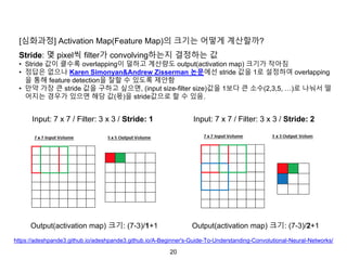 20
[심화과정] Activation Map(Feature Map)의 크기는 어떻게 계산할까?
Stride: 몇 pixel씩 filter가 convolving하는지 결정하는 값
• Stride 값이 클수록 overlapping이 덜하고 계산량도 output(activation map) 크기가 작아짐
• 정답은 없으나 Karen Simonyan&Andrew Zisserman 논문에선 stride 값을 1로 설정하여 overlapping
을 통해 feature detection을 잘할 수 있도록 제안함
• 만약 가장 큰 stride 값을 구하고 싶으면, (input size-filter size)값을 1보다 큰 소수(2,3,5, …)로 나눠서 떨
어지는 경우가 있으면 해당 값(몫)을 stride값으로 할 수 있음.
Input: 7 x 7 / Filter: 3 x 3 / Stride: 1 Input: 7 x 7 / Filter: 3 x 3 / Stride: 2
Output(activation map) 크기: (7-3)/1+1 Output(activation map) 크기: (7-3)/2+1
https://adeshpande3.github.io/adeshpande3.github.io/A-Beginner's-Guide-To-Understanding-Convolutional-Neural-Networks/
 