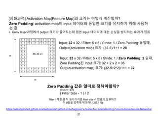 21
[심화과정] Activation Map(Feature Map)의 크기는 어떻게 계산할까?
Zero Padding: activation map이 input 데이터와 동일한 크기를 유지하기 위해 사용하
는 값
• Conv layer과정에서 output 크기가 줄어드는데 원본 input 데이터에 대한 손실을 방지하는 효과가 있음
Output(activation map) 크기: (32-5)/1+1 = 28
Input: 32 x 32 / Filter: 5 x 5 / Stride: 1 / Zero Padding: 0 일때,
Input: 32 x 32 / Filter: 5 x 5 / Stride: 1 / Zero Padding: 2 일때,
Zero Padding된 Input 크기: 32 + 2 x 2 = 36
Output(activation map) 크기: (32-5+2*2)/1+1 = 32
Zero Padding 값은 얼마로 정해야할까?
Stride가 1일때
( Filter Size - 1 ) / 2
filter 1개 만큼 더 움직이려면 filter size -1 만큼이 필요하고
이 0들을 양쪽에 둬야하니 2로 나눔
https://adeshpande3.github.io/adeshpande3.github.io/A-Beginner's-Guide-To-Understanding-Convolutional-Neural-Networks/
 