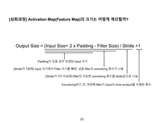 22
[심화과정] Activation Map(Feature Map)의 크기는 어떻게 계산할까?
Output Size = (Input Size+ 2 x Padding - Filter Size) / Stride +1
Padding이 있을 경우 반영된 Input 크기
(Stride가 1일때) Input 크기에서 Filter 크기를 빼면, 남을 filter의 convolving 횟수가 나옴
(Stride가 1이 아닐때) filter의 가능한 convolving 횟수를 stride값으로 나눔
Convolving하기 전, 첫번째 filter가 input과 inner product를 수행한 횟수
 