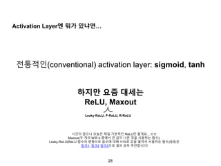 28
Activation Layer엔 뭐가 있냐면…
전통적인(conventional) activation layer: sigmoid, tanh
하지만 요즘 대세는
ReLU, Maxout
시간이 없으니 오늘은 제일 기본적인 ReLU만 할게요…ㅠㅠ
Maxout(두 개의 W와 b 중에서 큰 값이 나온 것을 사용하는 함수),
Leaky-ReLU(ReLU 함수의 변형으로 음수에 대해 1/10로 값을 줄여서 사용하는 함수)등등은
링크1, 링크2 링크3으로 셀프 공부 추천합니다!
Leaky-ReLU, P-ReLU, R-ReLU
 