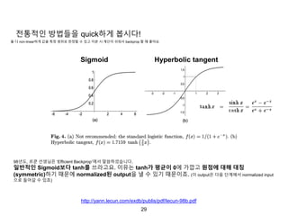 29
전통적인 방법들을 quick하게 봅시다!
Sigmoid Hyperbolic tangent
98년도, 르쿤 선생님은 ‘Efficient Backprop’에서 말씀하셨습니다.
일반적인 Sigmoid보다 tanh를 쓰라고요. 이유는 tanh가 평균이 0에 가깝고 원점에 대해 대칭
(symmetric)하기 때문에 normalized된 output을 낼 수 있기 때문이죠. (이 output은 다음 단계에서 normalized input
으로 들어갈 수 있죠)
http://yann.lecun.com/exdb/publis/pdf/lecun-98b.pdf
둘 다 non-linear하게 값을 특정 범위로 한정할 수 있고 미분 시 계산이 쉬워서 backprop 할 때 좋아요
 