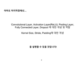 3
아마도 마지막장에선…
을 설명할 수 있을 것입니다!
Convolutional Layer, Activation Layer(ReLU), Pooling Layer,
Fully Connected Layer, Dropout 에 대한 개념 및 역할
Kernel Size, Stride, Padding에 대한 개념
 