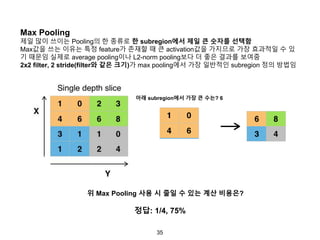35
Max Pooling
제일 많이 쓰이는 Pooling의 한 종류로 한 subregion에서 제일 큰 숫자를 선택함
Max값을 쓰는 이유는 특정 feature가 존재할 때 큰 activation값을 가지므로 가장 효과적일 수 있
기 때문임 실제로 average pooling이나 L2-norm pooling보다 더 좋은 결과를 보여줌
2x2 filter, 2 stride(filter와 같은 크기)가 max pooling에서 가장 일반적인 subregion 정의 방법임
아래 subregion에서 가장 큰 수는? 6
위 Max Pooling 사용 시 줄일 수 있는 계산 비용은?
정답: 1/4, 75%
 