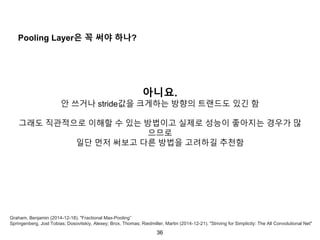 36
Pooling Layer은 꼭 써야 하나?
아니요.
안 쓰거나 stride값을 크게하는 방향의 트랜드도 있긴 함
그래도 직관적으로 이해할 수 있는 방법이고 실제로 성능이 좋아지는 경우가 많
으므로
일단 먼저 써보고 다른 방법을 고려하길 추천함
Graham, Benjamin (2014-12-18). "Fractional Max-Pooling”
Springenberg, Jost Tobias; Dosovitskiy, Alexey; Brox, Thomas; Riedmiller, Martin (2014-12-21). "Striving for Simplicity: The All Convolutional Net"
 