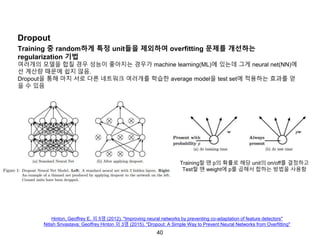 40
Dropout
Training 중 random하게 특정 unit들을 제외하여 overfitting 문제를 개선하는
regularization 기법
여러개의 모델을 합칠 경우 성능이 좋아지는 경우가 machine learning(ML)에 있는데 그게 neural net(NN)에
선 계산량 때문에 쉽지 않음.
Dropout을 통해 마치 서로 다른 네트워크 여러개를 학습한 average model을 test set에 적용하는 효과를 얻
을 수 있음
Hinton, Geoffrey E. 외 5명 (2012). "Improving neural networks by preventing co-adaptation of feature detectors"
Nitish Srivastava; Geoffrey Hinton 외 3명 (2015). "Dropout: A Simple Way to Prevent Neural Networks from Overfitting"
Training할 땐 p의 확률로 해당 unit의 on/off를 결정하고
Test할 땐 weight에 p를 곱해서 합하는 방법을 사용함
 