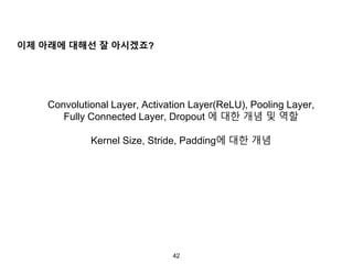42
이제 아래에 대해선 잘 아시겠죠?
Convolutional Layer, Activation Layer(ReLU), Pooling Layer,
Fully Connected Layer, Dropout 에 대한 개념 및 역할
Kernel Size, Stride, Padding에 대한 개념
 
