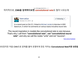 43
The neural inspiration in models like convolutional nets is very tenuous.
That's why I call them "convolutional nets”, not "convolutional neural
nets", and why we call the nodes "units" and not "neurons".
화되었지만 처음 CNN으로 문제를 풀어 유명하게 만든 저자는 Convolutional Nets이란 표현을
Yann LeCun Facebook
마지막으로, CNN을 검색하다보면 convolutional nets도 많이 나오는데
너는 진정 CNN과 동의어이냐….?
 