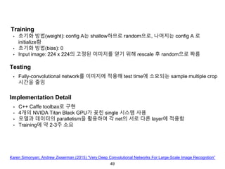 49
Training
• 초기화 방법(weight): config A는 shallow하므로 random으로, 나머지는 config A 로
initialize함
• 초기화 방법(bias): 0
• Input image: 224 x 224의 고정된 이미지를 얻기 위해 rescale 후 random으로 짜름
Testing
• Fully-convolutional network를 이미지에 적용해 test time에 소요되는 sample multiple crop
시간을 줄임
Implementation Detail
• C++ Caffe toolbax로 구현
• 4개의 NVIDA Titan Black GPU가 꽂힌 single 시스템 사용
• 모델과 데이터의 parallelism을 활용하여 각 net의 서로 다른 layer에 적용함
• Training에 약 2-3주 소요
Karen Simonyan; Andrew Zisserman (2015) “Very Deep Convolutional Networks For Large-Scale Image Recognition”
 